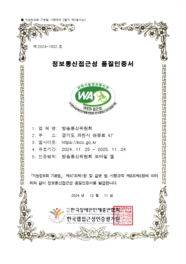 제 2024-1632 호 / 정보통신접근성 품질인증서 / 과학기술정보통신부 WA WEB 접근성 인증마크 / 1. 업체명 : 방송통신위원회 / 2. 주소 : 경기도 과천시 관문로 47 / 3. 웹사이트 : https://kcc.go.kr / 유효기간 : 2024. 11.25 ~ 2025. 11. 24 / 5. 인증범위 : 방송통신위원회 모바일 웹 / 「지능정보화 기본법」 제47조제1항 및 같은 법 시행규칙 제9조제5항에 따라 위와 같이 정보통신접근성 품질인증서를 발급합니다. 2024년 12월 11일  / 한국장애인단체총연합회 / 한국웹접근성인증평가원