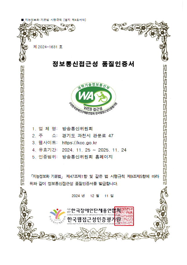 제 2024-1631 호 / 정보통신접근성 품질인증서 / 과학기술정보통신부 WA WEB 접근성 인증마크 / 1. 업체명 : 방송통신위원회 / 2. 주소 : 경기도 과천시 관문로 47 / 3. 웹사이트 : https://kcc.go.kr / 유효기간 : 2024. 11.25 ~ 2025. 11. 24 / 5. 인증범위 : 방송통신위원회 홈페이지 / 「지능정보화 기본법」 제47조제1항 및 같은 법 시행규칙 제9조제5항에 따라 위와 같이 정보통신접근성 품질인증서를 발급합니다. 2024년 12월 11일  / 한국장애인단체총연합회 / 한국웹접근성인증평가원
