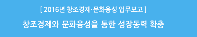 2016년 창조경제·문화융성 업무보고 창조경제와 문화융성을 통한 성장동력 확충